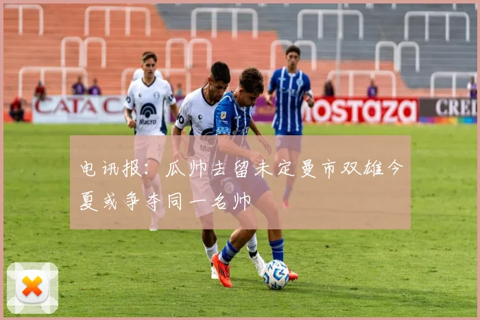 电讯报：瓜帅去留未定曼市双雄今夏或争夺同一名帅