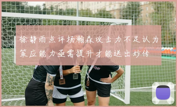 徐静雨点评杨瀚森攻击力不足认为策应能力亟需提升才能送出妙传