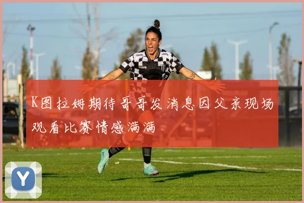 K图拉姆期待哥哥发消息因父亲现场观看比赛情感满满
