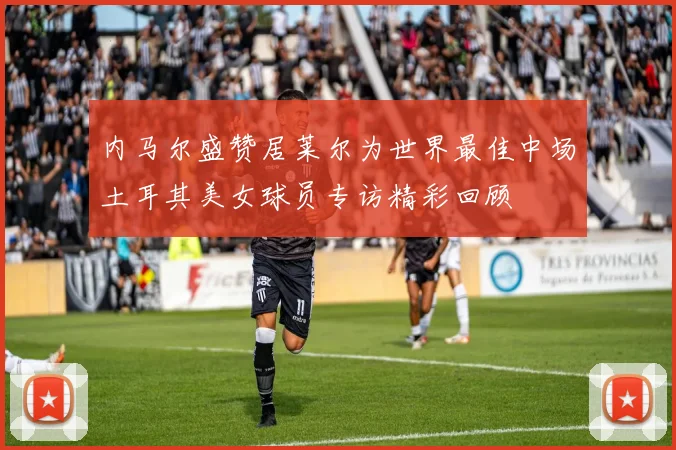 内马尔盛赞居莱尔为世界最佳中场土耳其美女球员专访精彩回顾