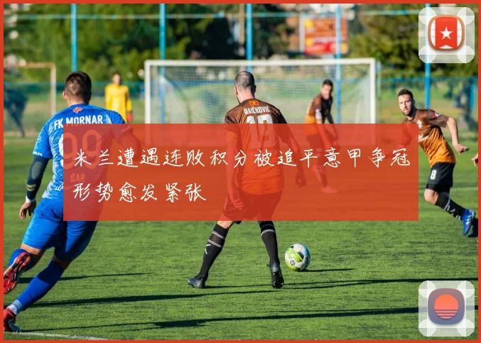 米兰遭遇连败积分被追平意甲争冠形势愈发紧张