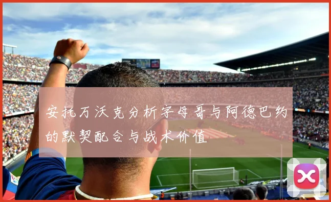 安托万沃克分析字母哥与阿德巴约的默契配合与战术价值