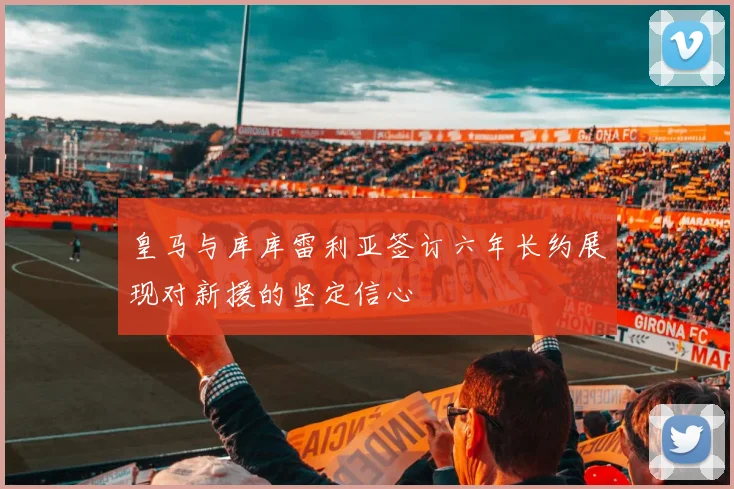 皇马与库库雷利亚签订六年长约展现对新援的坚定信心