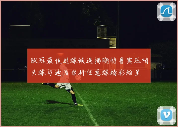 欧冠最佳进球候选揭晓特鲁宾压哨头球与迪马尔科任意球精彩纷呈