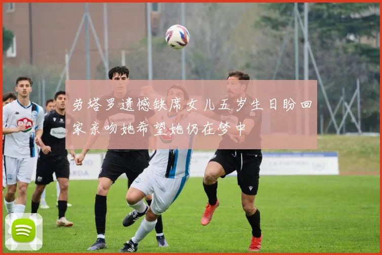 劳塔罗遗憾缺席女儿五岁生日盼回家亲吻她希望她仍在梦中