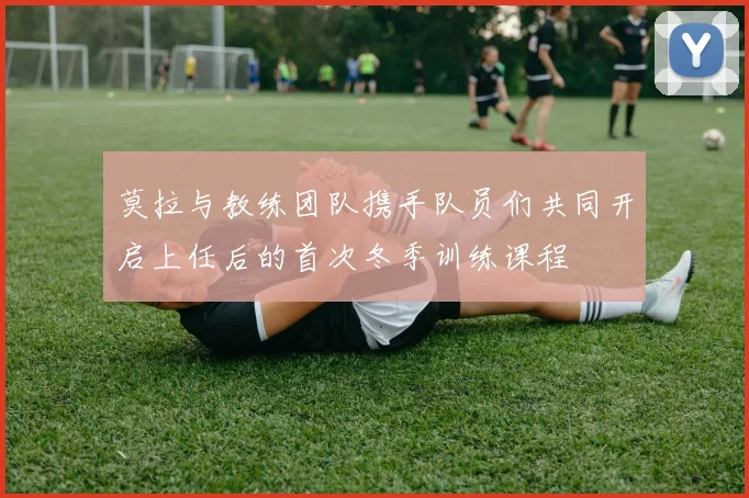 莫拉与教练团队携手队员们共同开启上任后的首次冬季训练课程
