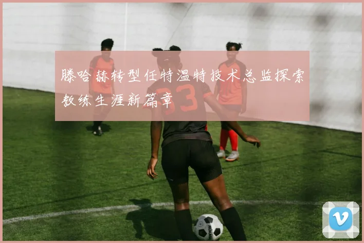 滕哈赫转型任特温特技术总监探索教练生涯新篇章