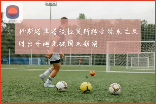 科斯塔库塔谈拉莫斯转会称米兰及时出手避免被国米截胡