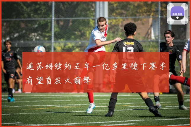 道苏姆续约五年一亿多里德下赛季有望首发大前锋