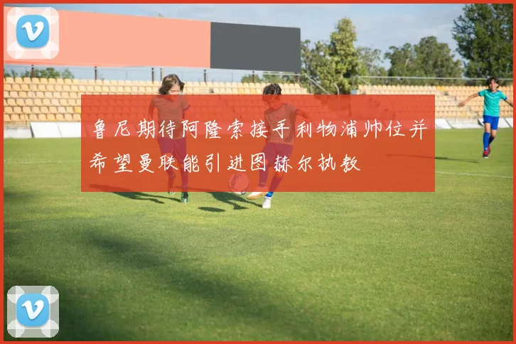 鲁尼期待阿隆索接手利物浦帅位并希望曼联能引进图赫尔执教