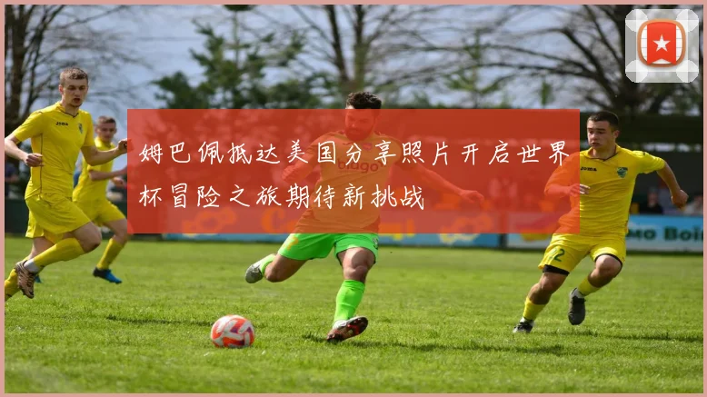 姆巴佩抵达美国分享照片开启世界杯冒险之旅期待新挑战