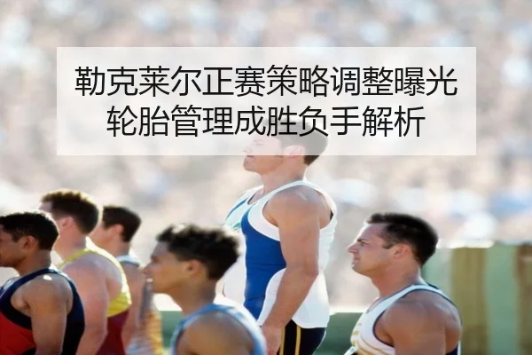 勒克莱尔正赛策略调整曝光 轮胎管理成胜负手解析